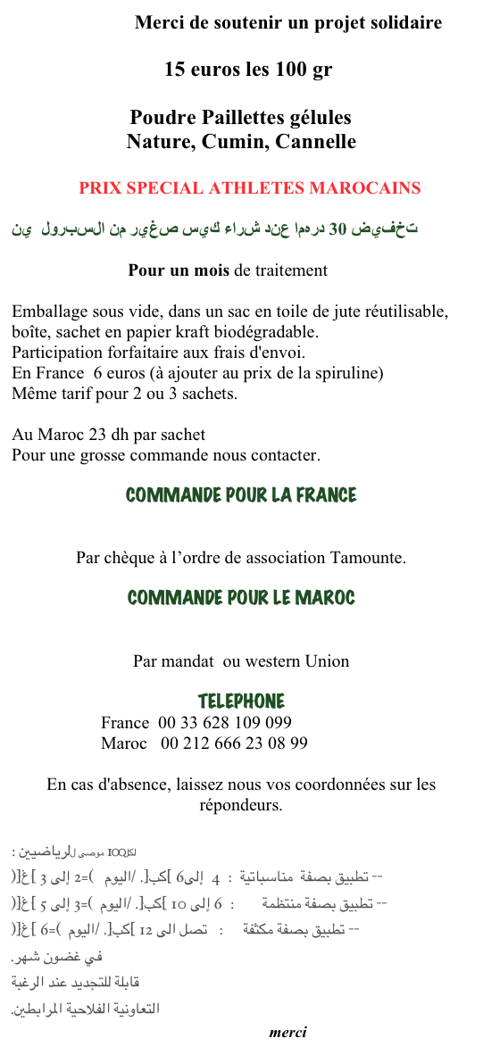                          Merci de soutenir un projet solidaire

                               15 euros les 100 gr 

                      Poudre Paillettes gélules
Nature, Cumin, Cannelle
                                                                                                                                                                               
               PRIX SPECIAL ATHLETES MAROCAINS

تخفيض 30 درهما عند شراء كيس صغير من السبرول  ين

                          Pour un mois de traitement
Emballage sous vide, dans un sac en toile de jute réutilisable, boîte, sachet en papier kraft biodégradable.Participation forfaitaire aux frais d'envoi.
En France  6 euros (à ajouter au prix de la spiruline)
Même tarif pour 2 ou 3 sachets.

Au Maroc 23 dh par sachet 
Pour une grosse commande nous contacter. 
COMMANDE POUR LA FRANCE  
  atlaspiruline@gmail.com
Par chèque à l’ordre de association Tamounte.
COMMANDE POUR LE MAROC  
          atlaspiruline@gmail.com
Par mandat  ou western Union 
TELEPHONE
                    France  00 33 628 109 099                    Maroc   00 212 666 23 08 99
En cas d'absence, laissez nous vos coordonnées sur les répondeurs.
 
لكل100 موصى للرياضيين : -- تطبيق بصفة  مناسباتية  :  4  إلى6 [كب]. /اليوم   (=2 إلى 3 [غ])-- تطبيق بصفة منتظمة       :  6 إلى 10 [كب]. /اليوم  (=3 إلى 5 [غ]) -- تطبيق بصفة مكثفة     :   تصل الى 12 [كب]. /اليوم  (=6 [غ]) في غضون شهر. قابلة للتجديد عند الرغبة التعاونية الفلاحية المرابطين.
                                                                           merci 
